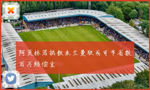阿莫林若执教米兰曼联或可节省数百万赔偿金