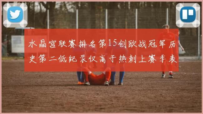 水晶宫联赛排名第15创欧战冠军历史第二低纪录仅高于热刺上赛季表现