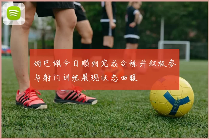 姆巴佩今日顺利完成合练并积极参与射门训练展现状态回暖
