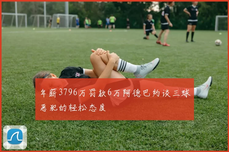 年薪3796万罚款6万阿德巴约谈三球恶犯的轻松态度