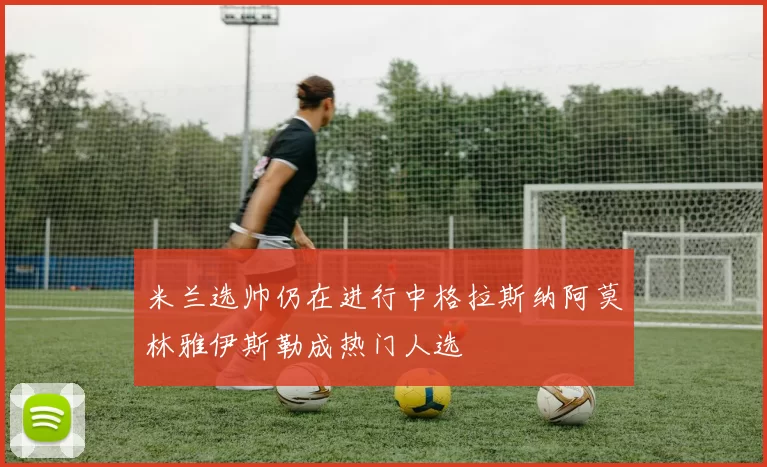 米兰选帅仍在进行中格拉斯纳阿莫林雅伊斯勒成热门人选