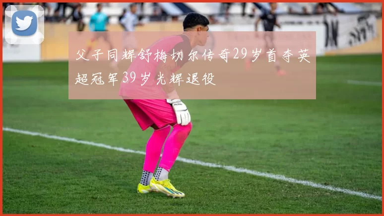 父子同辉舒梅切尔传奇29岁首夺英超冠军39岁光辉退役