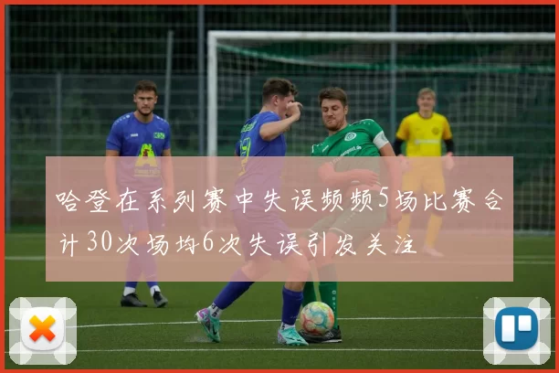 哈登在系列赛中失误频频5场比赛合计30次场均6次失误引发关注