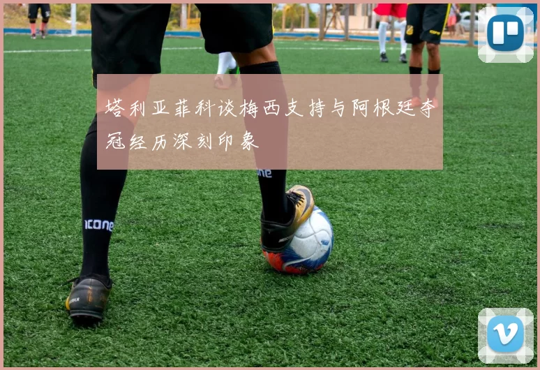 塔利亚菲科谈梅西支持与阿根廷夺冠经历深刻印象