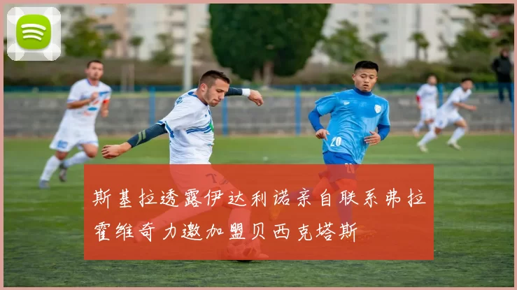 斯基拉透露伊达利诺亲自联系弗拉霍维奇力邀加盟贝西克塔斯