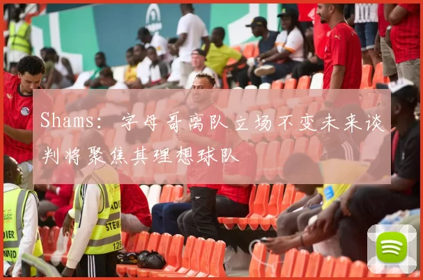 Shams：字母哥离队立场不变未来谈判将聚焦其理想球队
