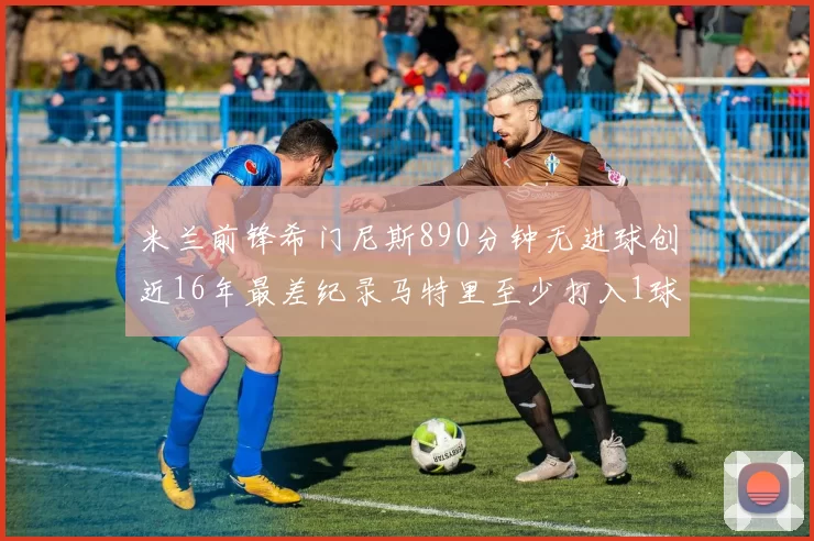 米兰前锋希门尼斯890分钟无进球创近16年最差纪录马特里至少打入1球