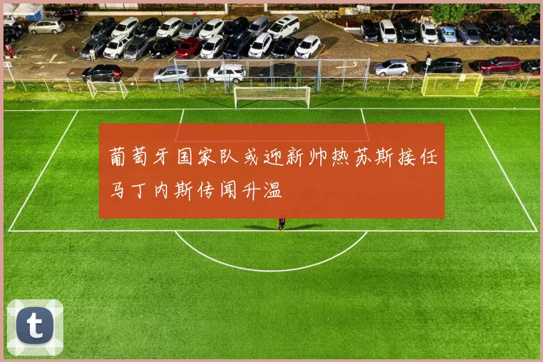 葡萄牙国家队或迎新帅热苏斯接任马丁内斯传闻升温
