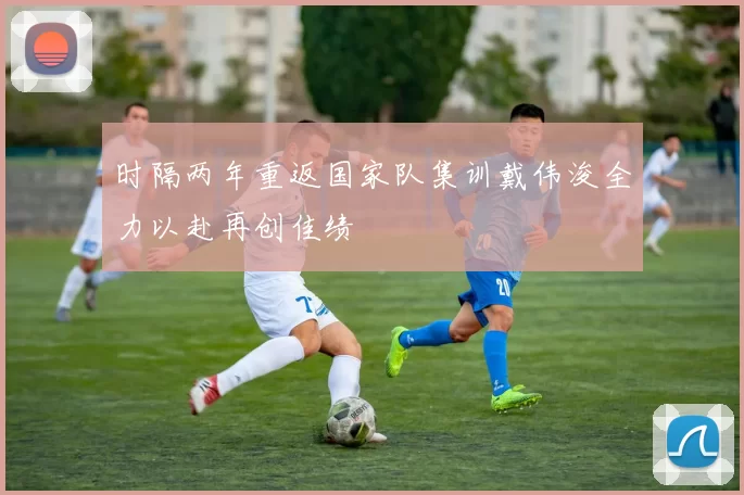 时隔两年重返国家队集训戴伟浚全力以赴再创佳绩