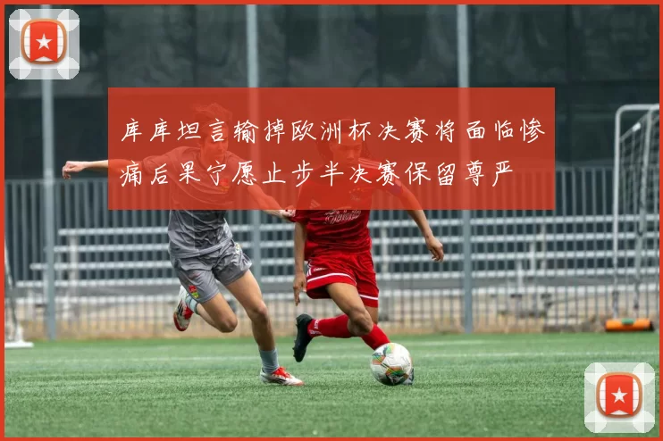 库库坦言输掉欧洲杯决赛将面临惨痛后果宁愿止步半决赛保留尊严